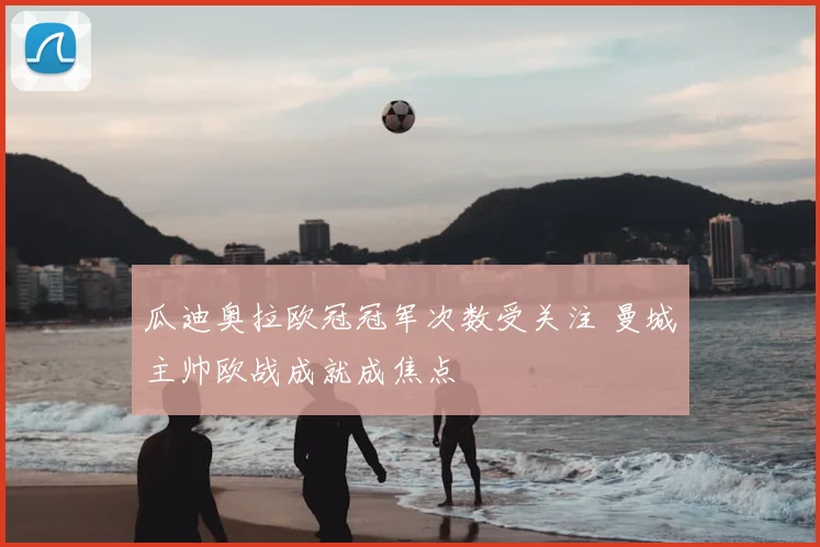 瓜迪奥拉欧冠冠军次数受关注 曼城主帅欧战成就成焦点