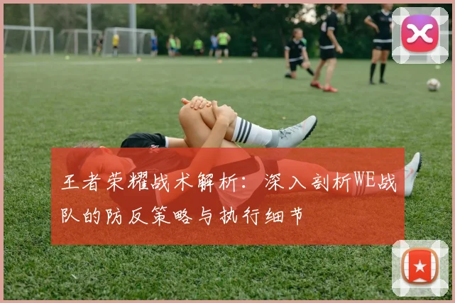 王者荣耀战术解析：深入剖析WE战队的防反策略与执行细节