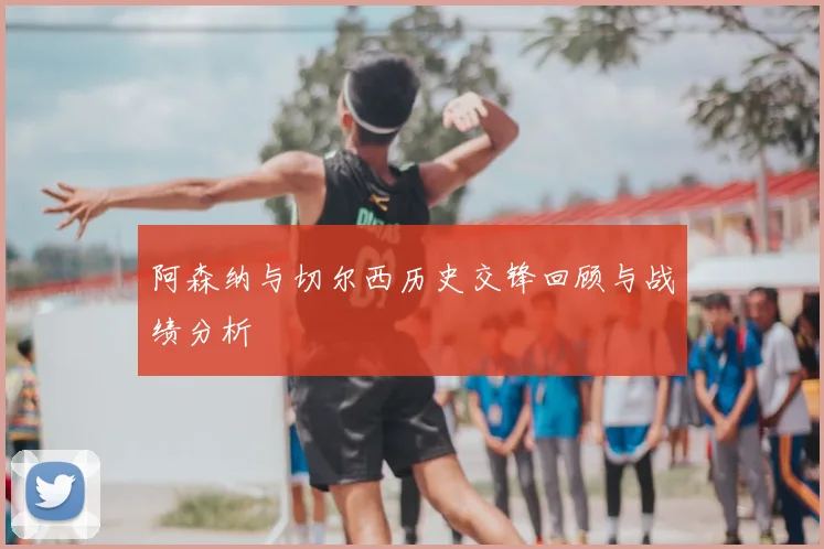 阿森纳与切尔西历史交锋回顾与战绩分析