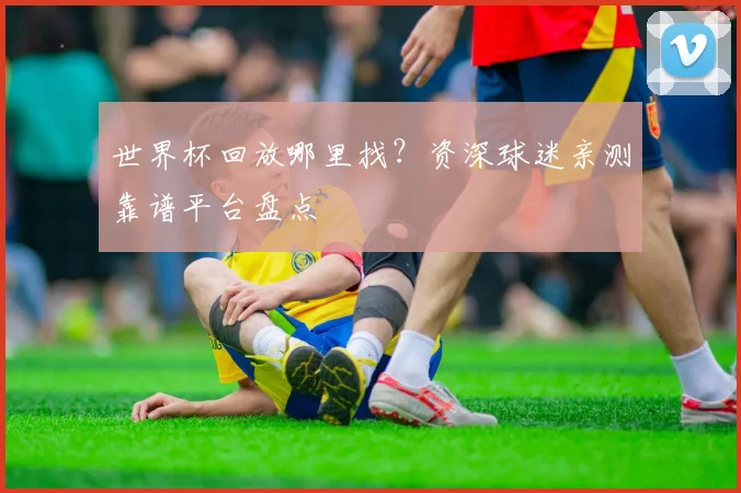 世界杯回放哪里找？资深球迷亲测靠谱平台盘点