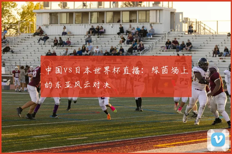 中国vs日本世界杯直播：绿茵场上的东亚风云对决