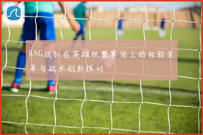 RNG战队在英雄联盟赛场上的经验变革与战术创新探讨