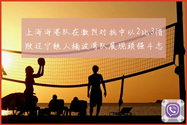 上海海港队在激烈对抗中以2比3惜败辽宁铁人楠波湾队展现顽强斗志