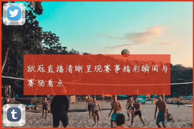 欧冠直播清晰呈现赛事精彩瞬间与赛场看点