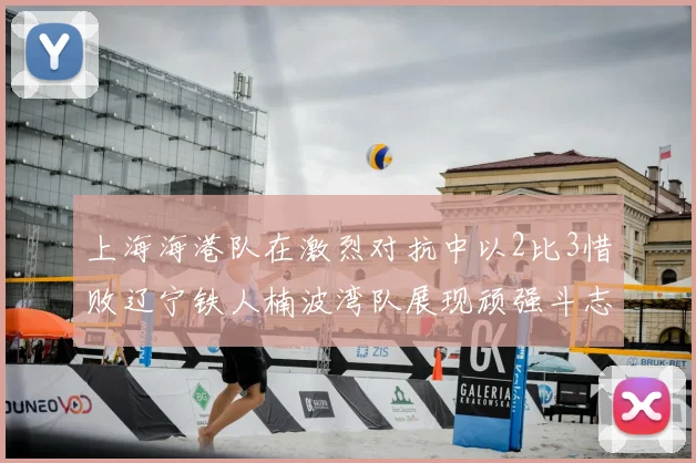 上海海港队在激烈对抗中以2比3惜败辽宁铁人楠波湾队展现顽强斗志