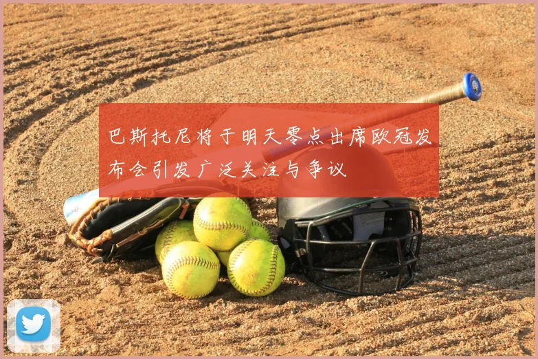 巴斯托尼将于明天零点出席欧冠发布会引发广泛关注与争议