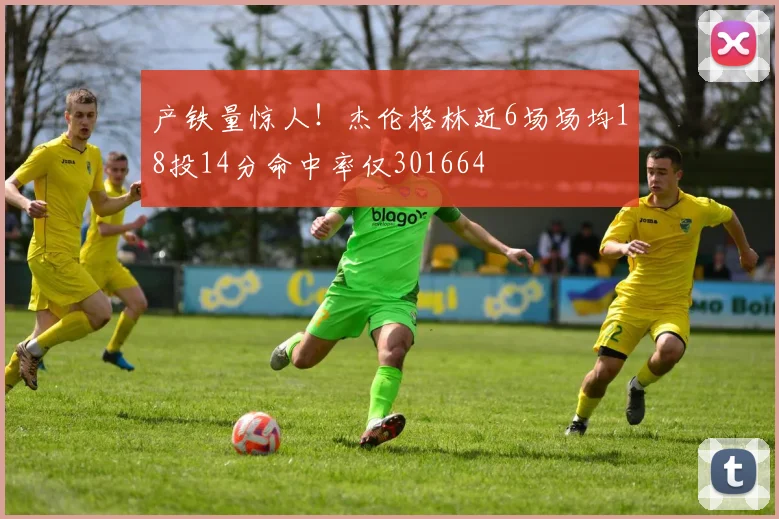 产铁量惊人!杰伦格林近6场场均18投14分命中率仅301664