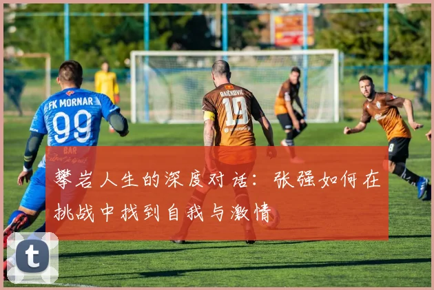 攀岩人生的深度对话：张强如何在挑战中找到自我与激情
