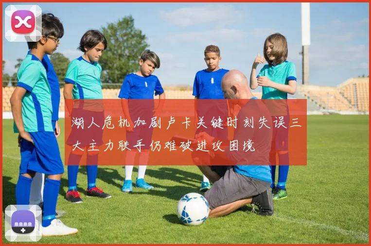 湖人危机加剧卢卡关键时刻失误三大主力联手仍难破进攻困境