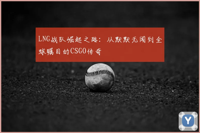 LNG战队崛起之路：从默默无闻到全球瞩目的CSGO传奇