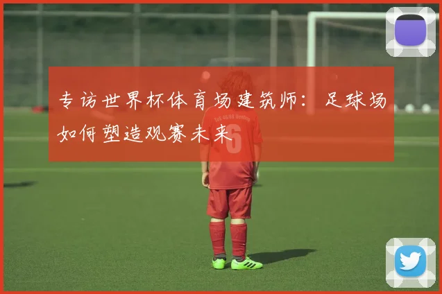 专访世界杯体育场建筑师：足球场如何塑造观赛未来
