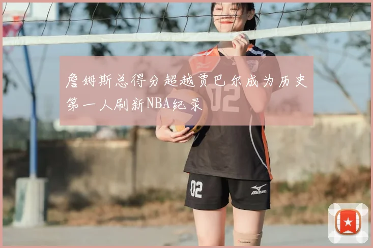 詹姆斯总得分超越贾巴尔成为历史第一人刷新NBA纪录