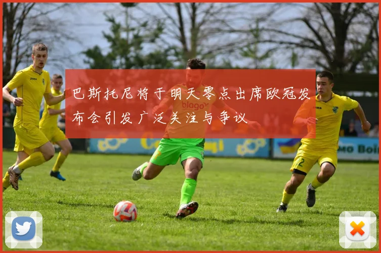巴斯托尼将于明天零点出席欧冠发布会引发广泛关注与争议