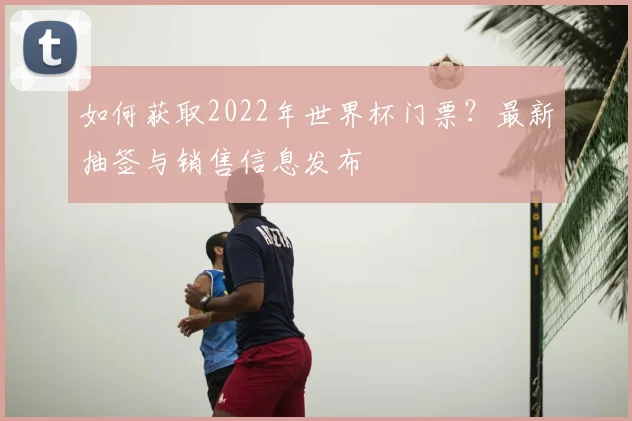 如何获取2022年世界杯门票?最新抽签与销售信息发布