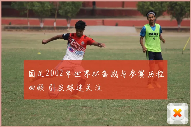 国足2002年世界杯备战与参赛历程回顾 引发球迷关注
