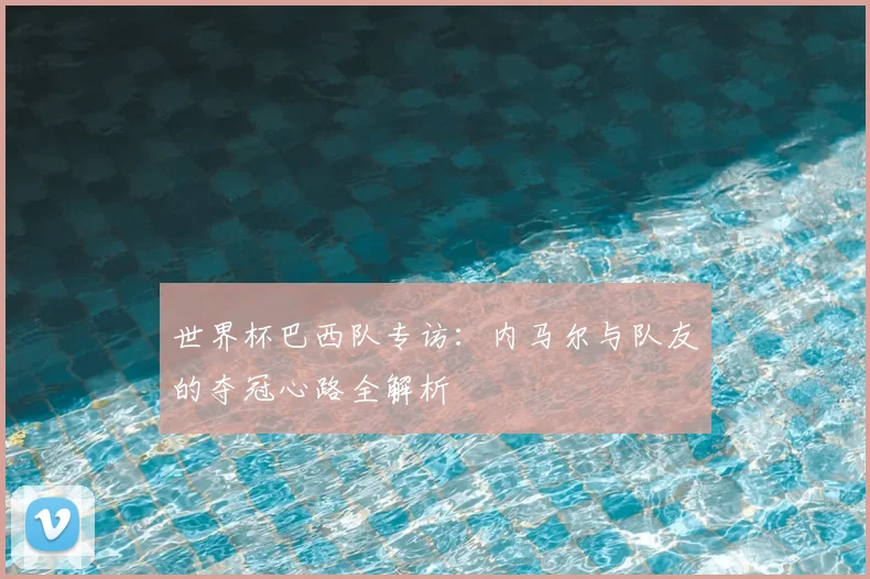 世界杯巴西队专访:内马尔与队友的夺冠心路全解析