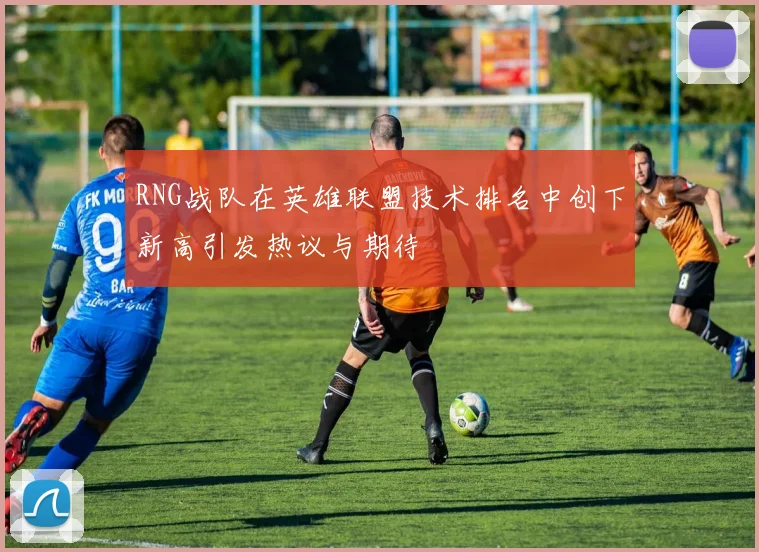RNG战队在英雄联盟技术排名中创下新高引发热议与期待