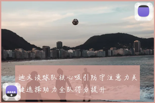迪文谈球队核心吸引防守注意力关键选择助力全队得分提升