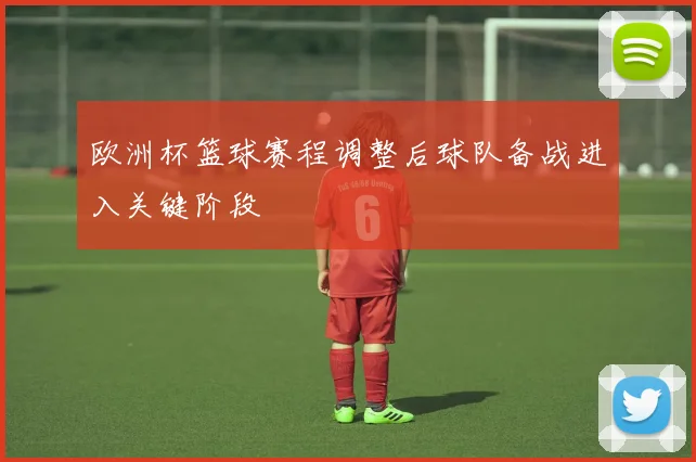 欧洲杯篮球赛程调整后球队备战进入关键阶段