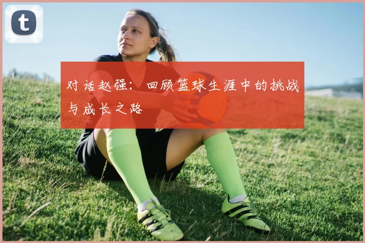 对话赵强:回顾篮球生涯中的挑战与成长之路