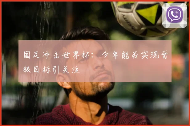国足冲击世界杯：今年能否实现晋级目标引关注