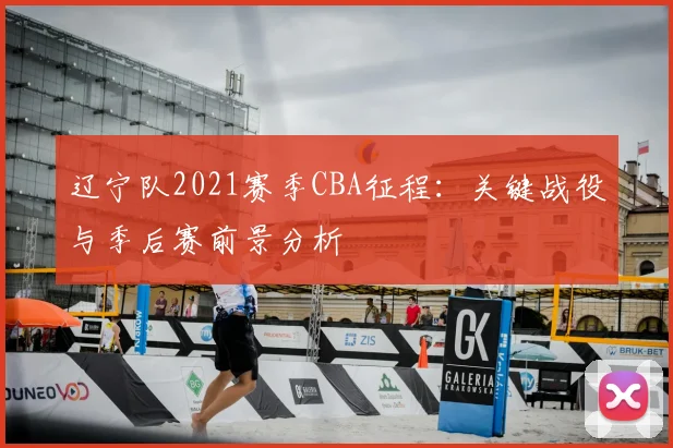 辽宁队2021赛季CBA征程：关键战役与季后赛前景分析