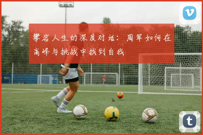 攀岩人生的深度对话：周军如何在高峰与挑战中找到自我
