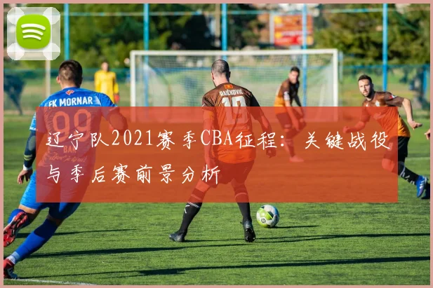 辽宁队2021赛季CBA征程：关键战役与季后赛前景分析