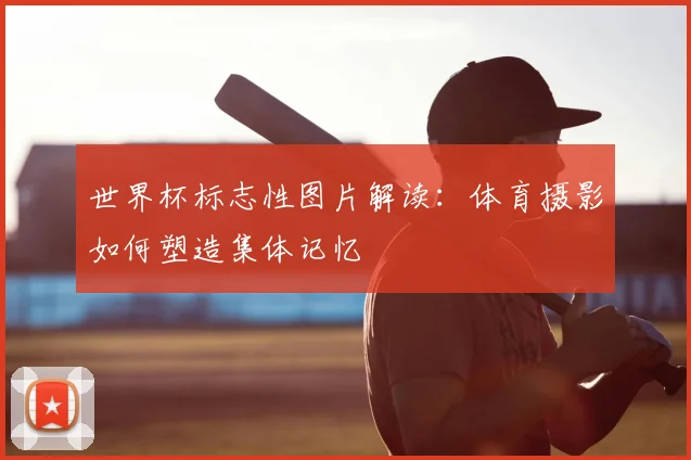 世界杯标志性图片解读:体育摄影如何塑造集体记忆