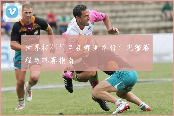 世界杯2021年在哪里举行?完整赛程与观赛指南