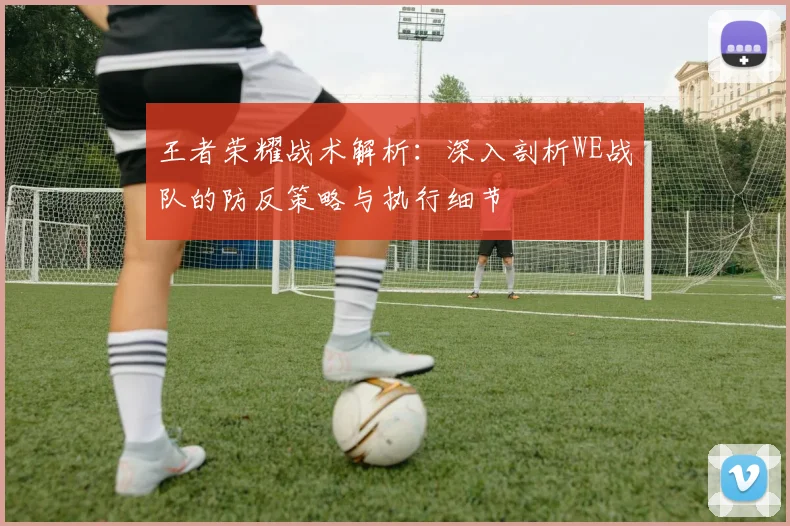 王者荣耀战术解析:深入剖析WE战队的防反策略与执行细节