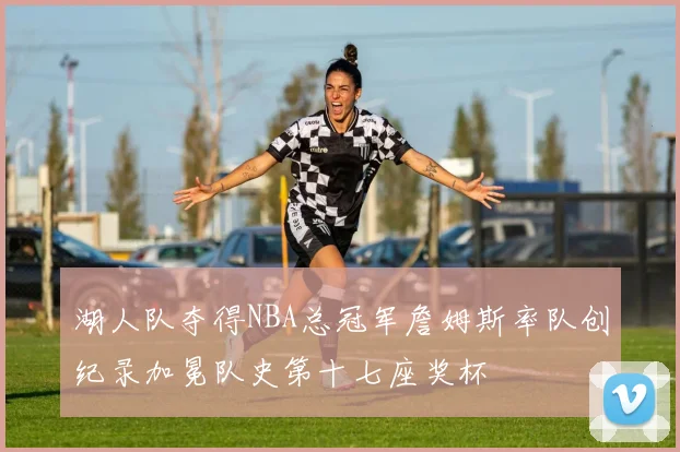 湖人队夺得NBA总冠军詹姆斯率队创纪录加冕队史第十七座奖杯