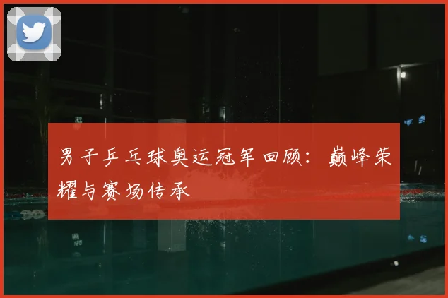 男子乒乓球奥运冠军回顾:巅峰荣耀与赛场传承