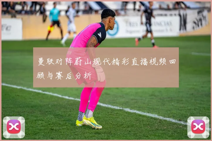 曼联对阵蔚山现代精彩直播视频回顾与赛后分析