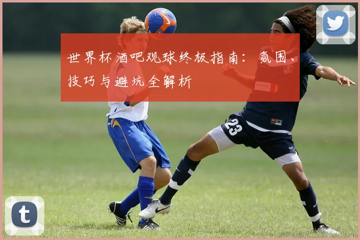 世界杯酒吧观球终极指南：氛围、技巧与避坑全解析