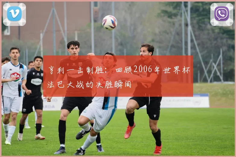 亨利一击制胜:回顾2006年世界杯法巴大战的决胜瞬间