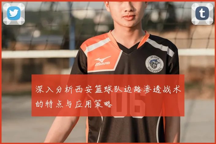 深入分析西安篮球队边路渗透战术的特点与应用策略