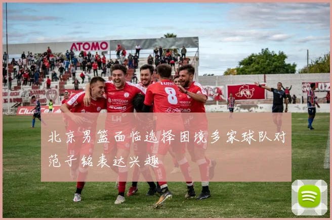 北京男篮面临选择困境多家球队对范子铭表达兴趣