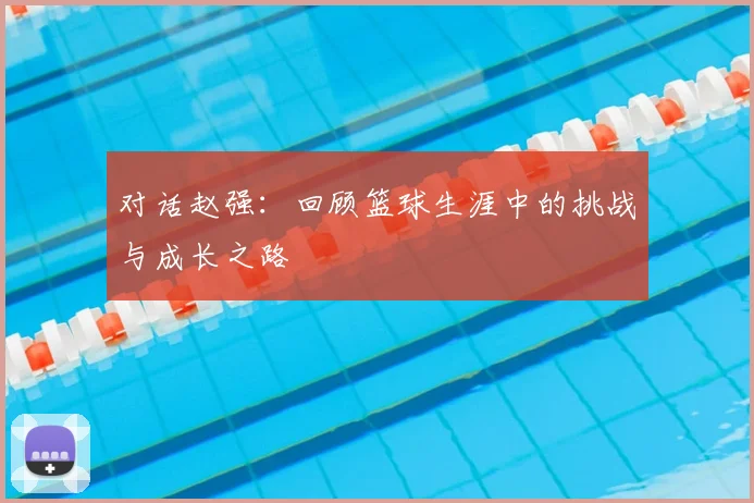 对话赵强:回顾篮球生涯中的挑战与成长之路