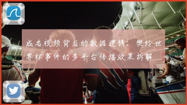 成名视频背后的数据逻辑：樊玲世界杯事件的多平台传播效果拆解
