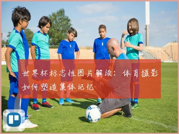 世界杯标志性图片解读：体育摄影如何塑造集体记忆