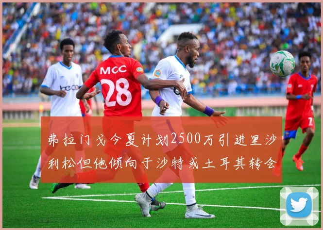 弗拉门戈今夏计划2500万引进里沙利松但他倾向于沙特或土耳其转会