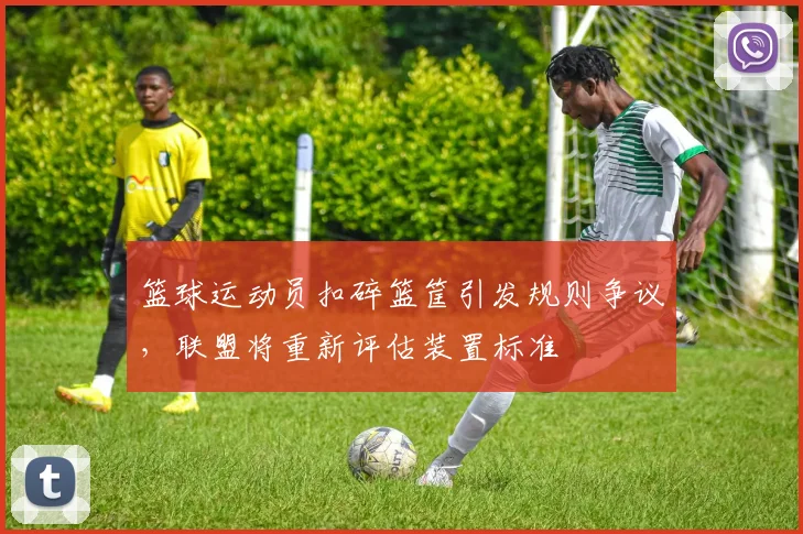篮球运动员扣碎篮筐引发规则争议，联盟将重新评估装置标准