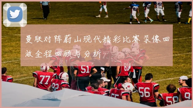 曼联对阵蔚山现代精彩比赛录像回放全程回顾与分析