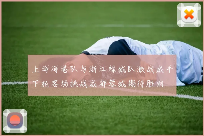 上海海港队与浙江绿城队激战成平下轮客场挑战成都蓉城期待胜利