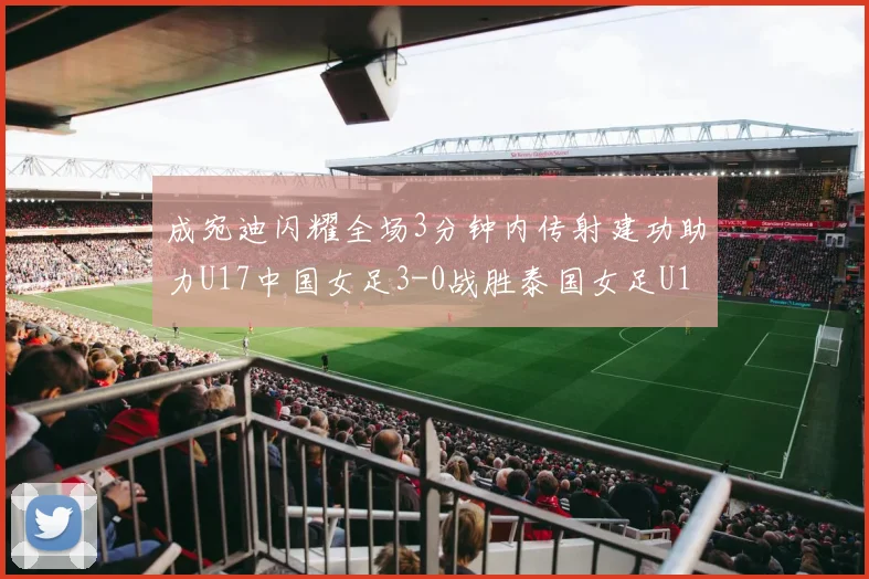 成宛迪闪耀全场3分钟内传射建功助力U17中国女足3-0战胜泰国女足U17