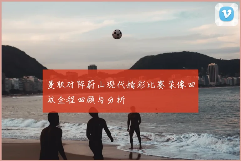 曼联对阵蔚山现代精彩比赛录像回放全程回顾与分析