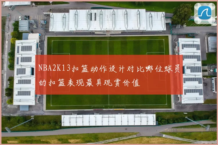 NBA2K13扣篮动作设计对比哪位球员的扣篮表现最具观赏价值