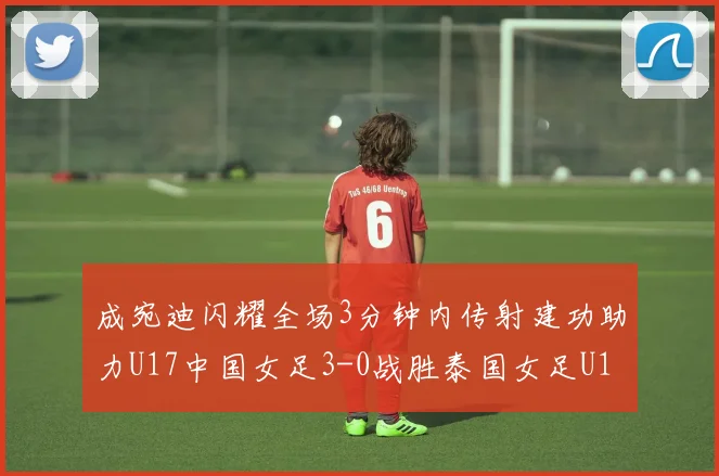 成宛迪闪耀全场3分钟内传射建功助力U17中国女足3-0战胜泰国女足U17