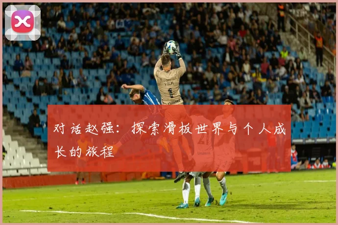 对话赵强:探索滑板世界与个人成长的旅程